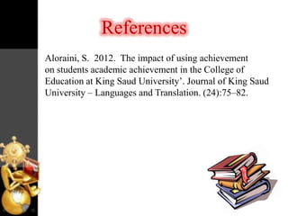 References
Aloraini, S. 2012. The impact of using achievement
on students academic achievement in the College of
Education at King Saud University‟. Journal of King Saud
University – Languages and Translation. (24):75–82.

 