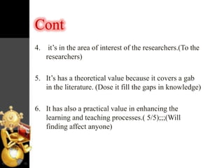 Cont
4. it‟s in the area of interest of the researchers.(To the
researchers)
5. It‟s has a theoretical value because it covers a gab
in the literature. (Dose it fill the gaps in knowledge)
6. It has also a practical value in enhancing the
learning and teaching processes.( 5/5);;;(Will
finding affect anyone)

 