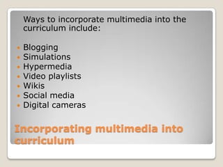Incorporating multimedia into
curriculum
Ways to incorporate multimedia into the
curriculum include:
 Blogging
 Simulations
 Hypermedia
 Video playlists
 Wikis
 Social media
 Digital cameras
 
