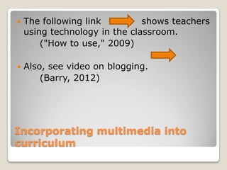 Incorporating multimedia into
curriculum
 The following link shows teachers
using technology in the classroom.
("How to use," 2009)
 Also, see video on blogging.
(Barry, 2012)
 