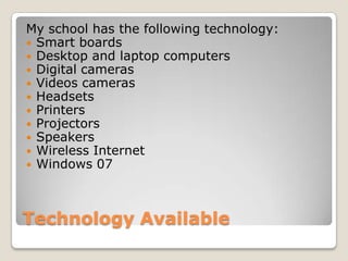 Technology Available
My school has the following technology:
 Smart boards
 Desktop and laptop computers
 Digital cameras
 Videos cameras
 Headsets
 Printers
 Projectors
 Speakers
 Wireless Internet
 Windows 07
 
