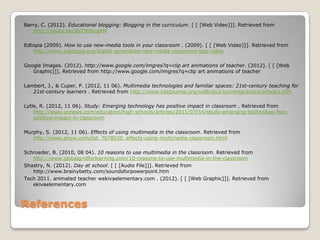 References
Barry, C. (2012). Educational blogging: Blogging in the curriculum. [ [ [Web Video]]]. Retrieved from
http://youtu.be/J6jT9b9ogAM
Edtopia (2009). How to use new-media tools in your classroom . (2009). [ [ [Web Video]]]. Retrieved from
http://www.edutopia.org/digital-generation-new-media-classroom-tips-video
Google Images. (2012). http://www.google.com/imgres?q=clip art animations of teacher. (2012). [ [ [Web
Graphic]]]. Retrieved from http://www.google.com/imgres?q=clip art animations of teacher
Lambert, J., & Cuper, P. (2012, 11 06). Multimedia technologies and familiar spaces: 21st-century teaching for
21st-century learners . Retrieved from http://www.citejournal.org/vol8/iss3/currentpractice/article1.cfm
Lytle, R. (2012, 11 06). Study: Emerging technology has positive impact in classroom . Retrieved from
http://www.usnews.com/education/high-schools/articles/2011/07/14/study-emerging-technology-has-
positive-impact-in-classroom
Murphy, S. (2012, 11 06). Effects of using multimedia in the classroom. Retrieved from
http://www.ehow.com/list_7678030_effects-using-multimedia-classroom.html
Schroeder, B. (2010, 08 04). 10 reasons to use multimedia in the classroom. Retrieved from
http://www.globalgridforlearning.com/10-reasons-to-use-multimedia-in-the-classroom
Shastry, N. (2012). Day at school. [ [ [Audio File]]]. Retrieved from
http://www.brainybetty.com/soundsforpowerpoint.htm
Tech 2011. animated teacher wekivaelementary.com . (2012). [ [ [Web Graphic]]]. Retrieved from
ekivaelementary.com
 