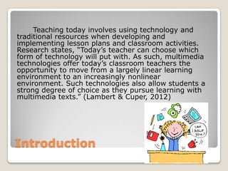 Introduction
Teaching today involves using technology and
traditional resources when developing and
implementing lesson plans and classroom activities.
Research states, “Today’s teacher can choose which
form of technology will put with. As such, multimedia
technologies offer today’s classroom teachers the
opportunity to move from a largely linear learning
environment to an increasingly nonlinear
environment. Such technologies also allow students a
strong degree of choice as they pursue learning with
multimedia texts.” (Lambert & Cuper, 2012)
 