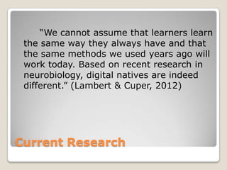 Current Research
“We cannot assume that learners learn
the same way they always have and that
the same methods we used years ago will
work today. Based on recent research in
neurobiology, digital natives are indeed
different.” (Lambert & Cuper, 2012)
 