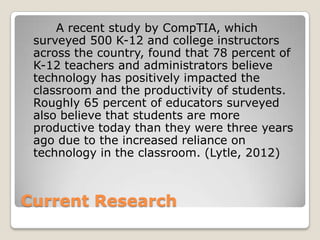 Current Research
A recent study by CompTIA, which
surveyed 500 K-12 and college instructors
across the country, found that 78 percent of
K-12 teachers and administrators believe
technology has positively impacted the
classroom and the productivity of students.
Roughly 65 percent of educators surveyed
also believe that students are more
productive today than they were three years
ago due to the increased reliance on
technology in the classroom. (Lytle, 2012)
 