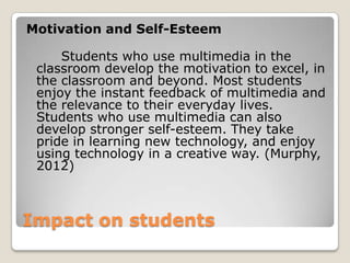 Impact on students
Motivation and Self-Esteem
Students who use multimedia in the
classroom develop the motivation to excel, in
the classroom and beyond. Most students
enjoy the instant feedback of multimedia and
the relevance to their everyday lives.
Students who use multimedia can also
develop stronger self-esteem. They take
pride in learning new technology, and enjoy
using technology in a creative way. (Murphy,
2012)
 