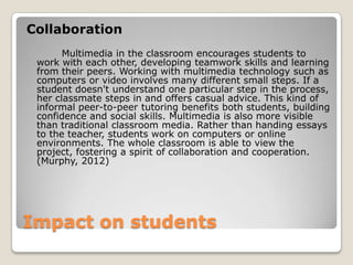 Impact on students
Collaboration
Multimedia in the classroom encourages students to
work with each other, developing teamwork skills and learning
from their peers. Working with multimedia technology such as
computers or video involves many different small steps. If a
student doesn't understand one particular step in the process,
her classmate steps in and offers casual advice. This kind of
informal peer-to-peer tutoring benefits both students, building
confidence and social skills. Multimedia is also more visible
than traditional classroom media. Rather than handing essays
to the teacher, students work on computers or online
environments. The whole classroom is able to view the
project, fostering a spirit of collaboration and cooperation.
(Murphy, 2012)
 