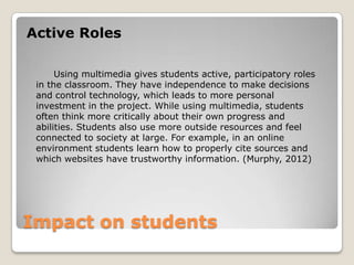 Impact on students
Active Roles
Using multimedia gives students active, participatory roles
in the classroom. They have independence to make decisions
and control technology, which leads to more personal
investment in the project. While using multimedia, students
often think more critically about their own progress and
abilities. Students also use more outside resources and feel
connected to society at large. For example, in an online
environment students learn how to properly cite sources and
which websites have trustworthy information. (Murphy, 2012)
 