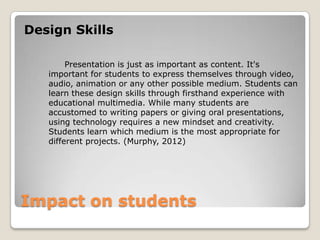 Impact on students
Design Skills
Presentation is just as important as content. It's
important for students to express themselves through video,
audio, animation or any other possible medium. Students can
learn these design skills through firsthand experience with
educational multimedia. While many students are
accustomed to writing papers or giving oral presentations,
using technology requires a new mindset and creativity.
Students learn which medium is the most appropriate for
different projects. (Murphy, 2012)
 