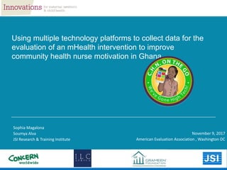 Sophia Magalona
Soumya Alva
JSI Research & Training Institute
November 9, 2017
American Evaluation Association , Washington DC
Using multiple technology platforms to collect data for the
evaluation of an mHealth intervention to improve
community health nurse motivation in Ghana
 