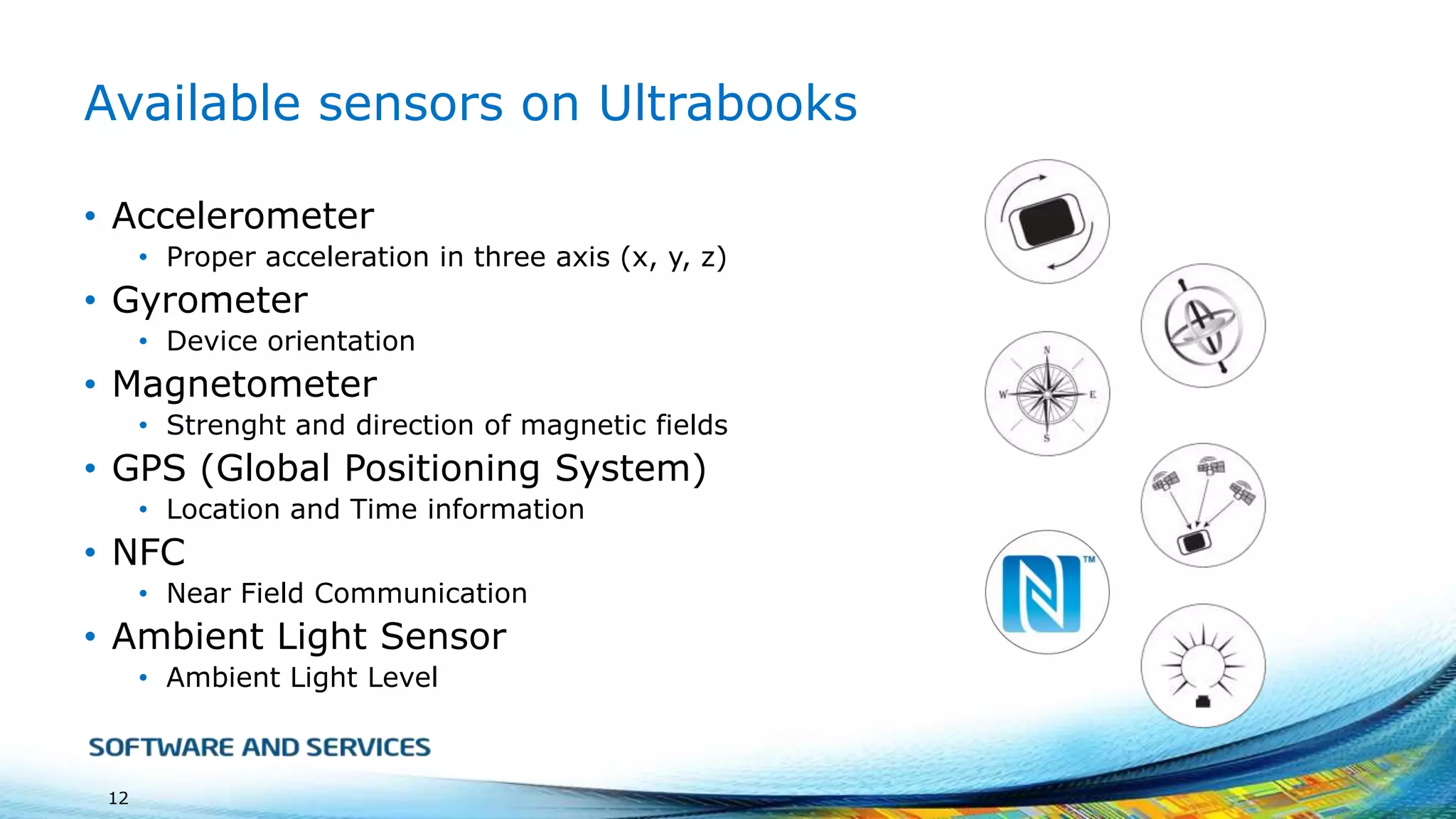 Available sensors on Ultrabooks
• Accelerometer
• Proper acceleration in three axis (x, y, z)

• Gyrometer
• Device orientation

• Magnetometer
• Strenght and direction of magnetic fields

• GPS (Global Positioning System)
• Location and Time information

• NFC
• Near Field Communication

• Ambient Light Sensor
• Ambient Light Level

12

 