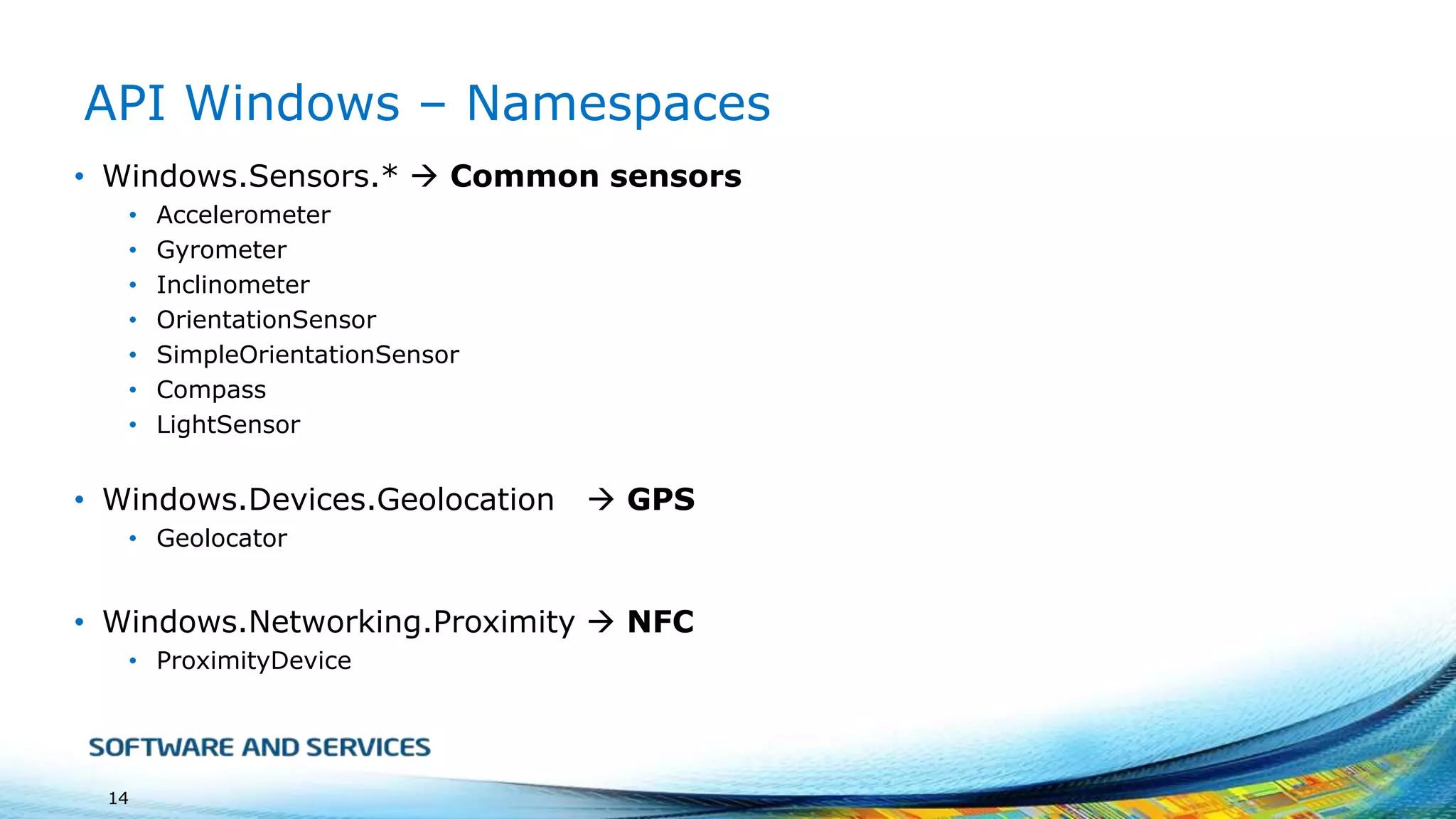 API Windows – Namespaces
• Windows.Sensors.*  Common sensors
•
•
•
•
•
•
•

Accelerometer
Gyrometer
Inclinometer
OrientationSensor
SimpleOrientationSensor
Compass
LightSensor

• Windows.Devices.Geolocation

 GPS

• Geolocator

• Windows.Networking.Proximity  NFC
• ProximityDevice

14

 