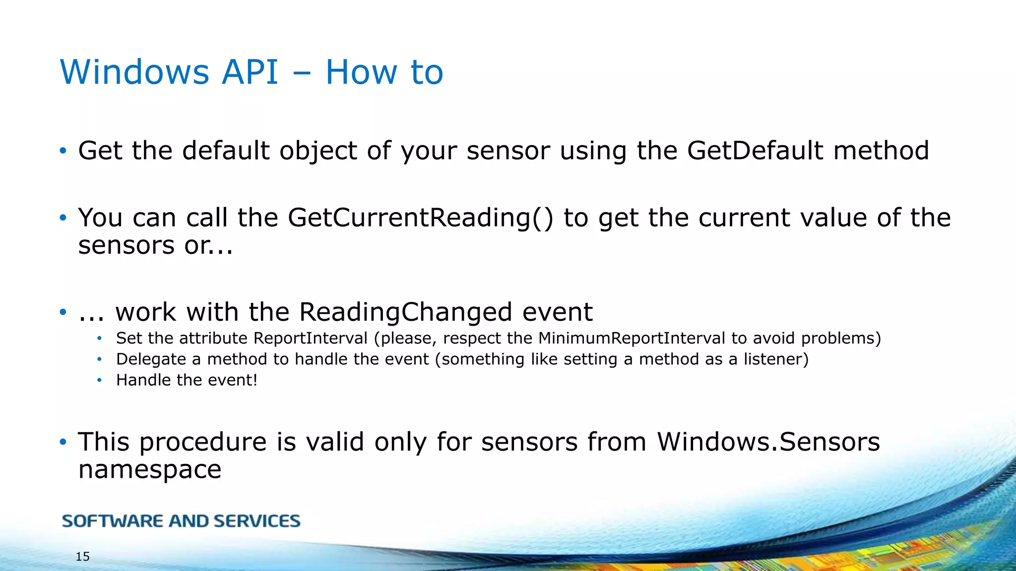 Windows API – How to
• Get the default object of your sensor using the GetDefault method
• You can call the GetCurrentReading() to get the current value of the
sensors or...
• ... work with the ReadingChanged event
• Set the attribute ReportInterval (please, respect the MinimumReportInterval to avoid problems)
• Delegate a method to handle the event (something like setting a method as a listener)
• Handle the event!

• This procedure is valid only for sensors from Windows.Sensors
namespace

15

 