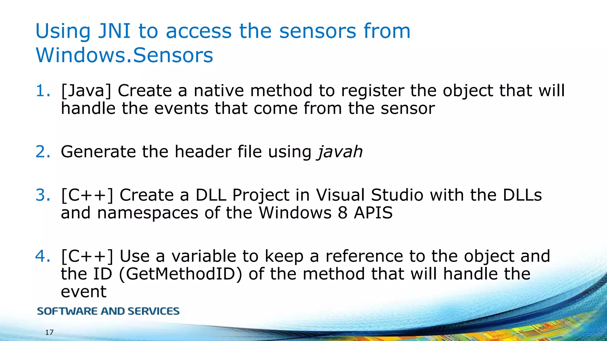 Using JNI to access the sensors from
Windows.Sensors
1. [Java] Create a native method to register the object that will
handle the events that come from the sensor
2. Generate the header file using javah

3. [C++] Create a DLL Project in Visual Studio with the DLLs
and namespaces of the Windows 8 APIS
4. [C++] Use a variable to keep a reference to the object and
the ID (GetMethodID) of the method that will handle the
event
17

 