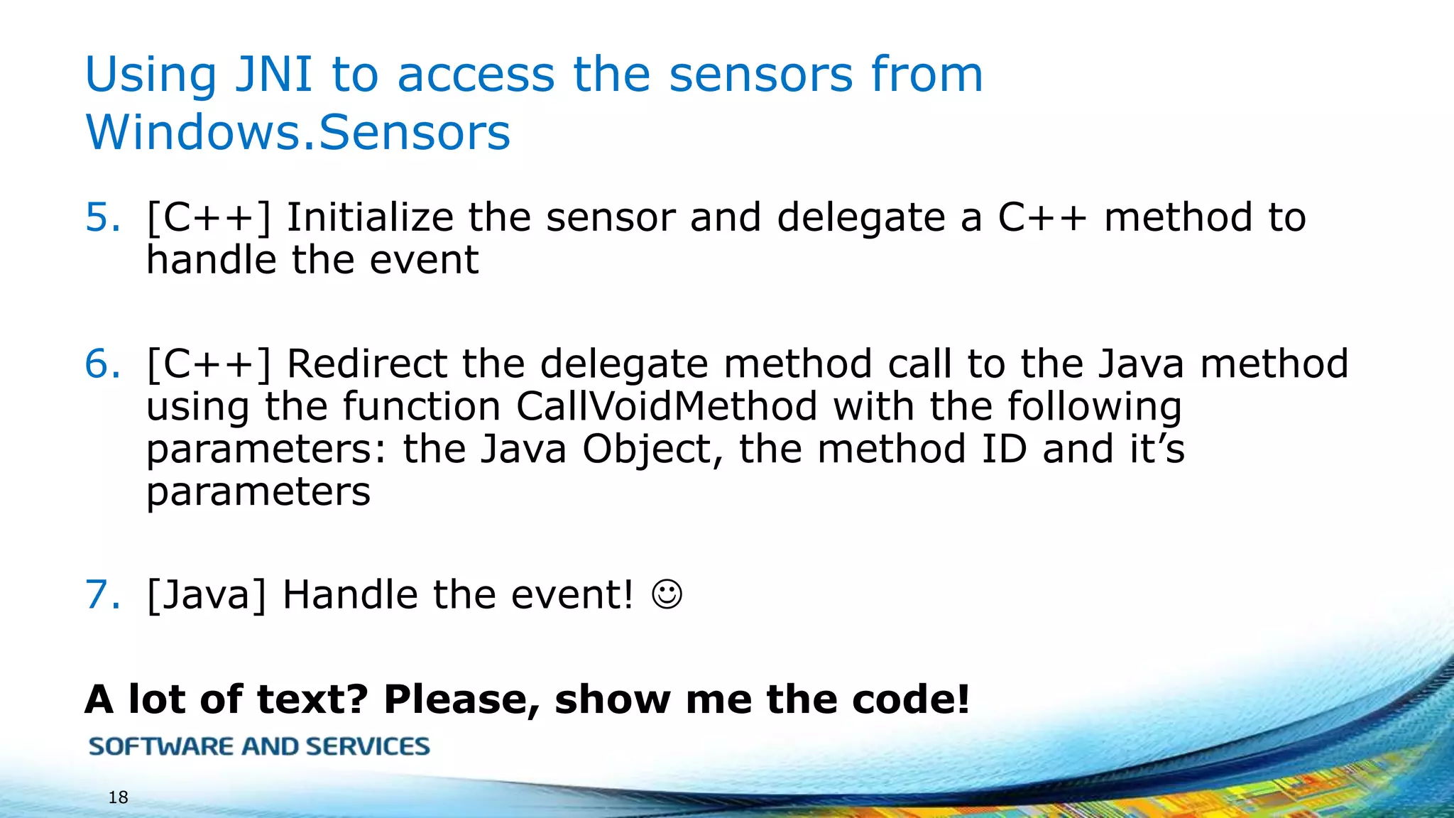 Using JNI to access the sensors from
Windows.Sensors
5. [C++] Initialize the sensor and delegate a C++ method to
handle the event
6. [C++] Redirect the delegate method call to the Java method
using the function CallVoidMethod with the following
parameters: the Java Object, the method ID and it’s
parameters
7. [Java] Handle the event! 
A lot of text? Please, show me the code!
18

 