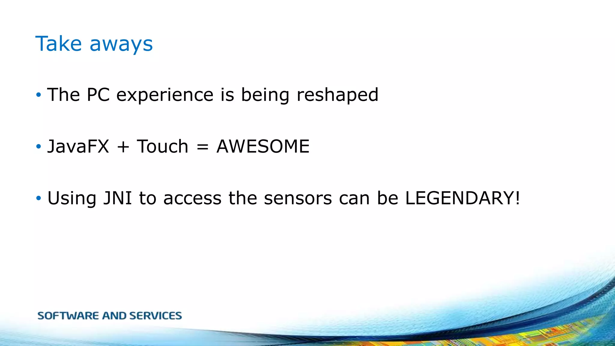 Take aways
• The PC experience is being reshaped
• JavaFX + Touch = AWESOME

• Using JNI to access the sensors can be LEGENDARY!

 