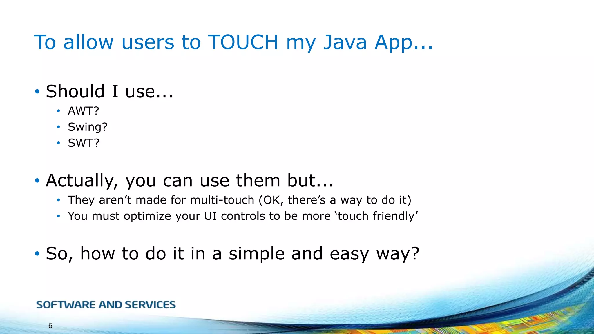 To allow users to TOUCH my Java App...
• Should I use...
• AWT?
• Swing?
• SWT?

• Actually, you can use them but...
• They aren’t made for multi-touch (OK, there’s a way to do it)
• You must optimize your UI controls to be more ‘touch friendly’

• So, how to do it in a simple and easy way?

6

 