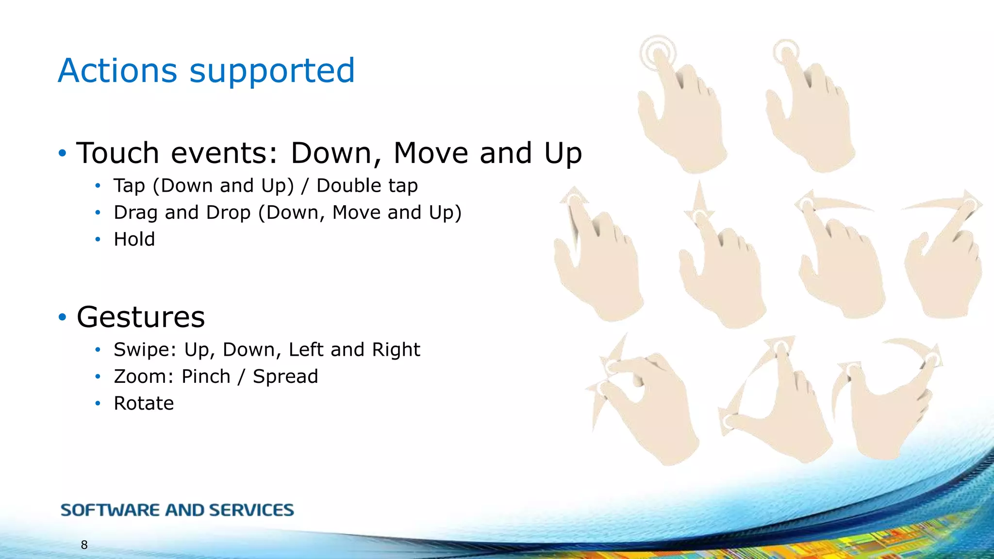 Actions supported
• Touch events: Down, Move and Up
• Tap (Down and Up) / Double tap
• Drag and Drop (Down, Move and Up)
• Hold

• Gestures
• Swipe: Up, Down, Left and Right
• Zoom: Pinch / Spread
• Rotate

8

 