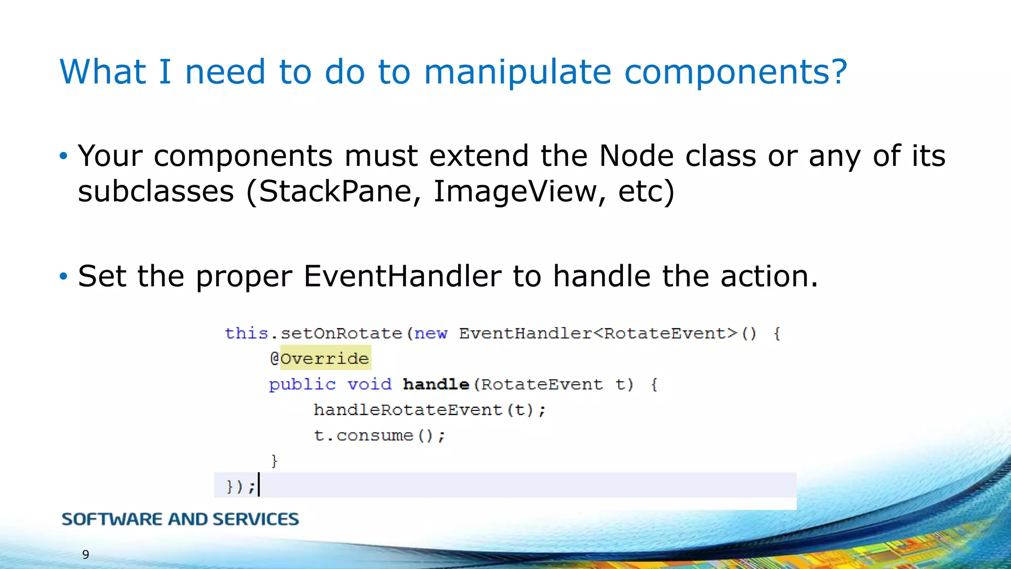 What I need to do to manipulate components?
• Your components must extend the Node class or any of its
subclasses (StackPane, ImageView, etc)
• Set the proper EventHandler to handle the action.

9

 