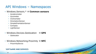 API Windows – Namespaces
• Windows.Sensors.*  Common sensors
•
•
•
•
•
•
•

Accelerometer
Gyrometer
Inclinometer
OrientationSensor
SimpleOrientationSensor
Compass
LightSensor

• Windows.Devices.Geolocation

 GPS

• Geolocator

• Windows.Networking.Proximity  NFC
• ProximityDevice

14

 