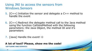 Using JNI to access the sensors from
Windows.Sensors
5. [C++] Initialize the sensor and delegate a C++ method to
handle the event
6. [C++] Redirect the delegate method call to the Java method
using the function CallVoidMethod with the following
parameters: the Java Object, the method ID and it’s
parameters
7. [Java] Handle the event! 
A lot of text? Please, show me the code!
18

 