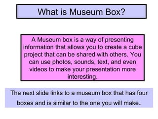 What is Museum Box? A Museum box is a way of presenting information that allows you to create a cube project that can be shared with others. You can use photos, sounds, text, and even videos to make your presentation more interesting. The next slide links to a museum box that has four boxes and is similar to the one you will make . 