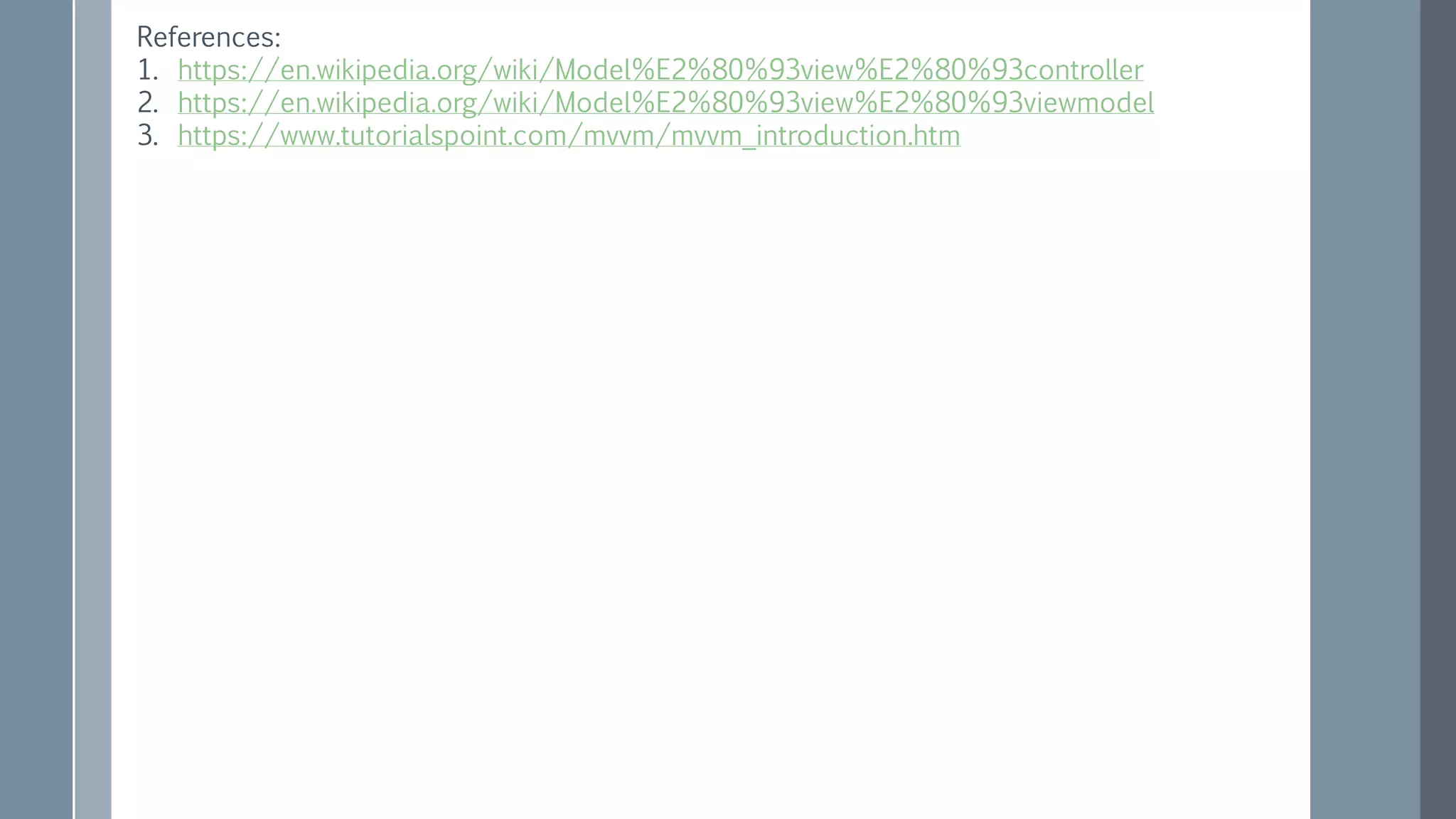 References:
1. https://en.wikipedia.org/wiki/Model%E2%80%93view%E2%80%93controller
2. https://en.wikipedia.org/wiki/Model%E2%80%93view%E2%80%93viewmodel
3. https://www.tutorialspoint.com/mvvm/mvvm_introduction.htm
 