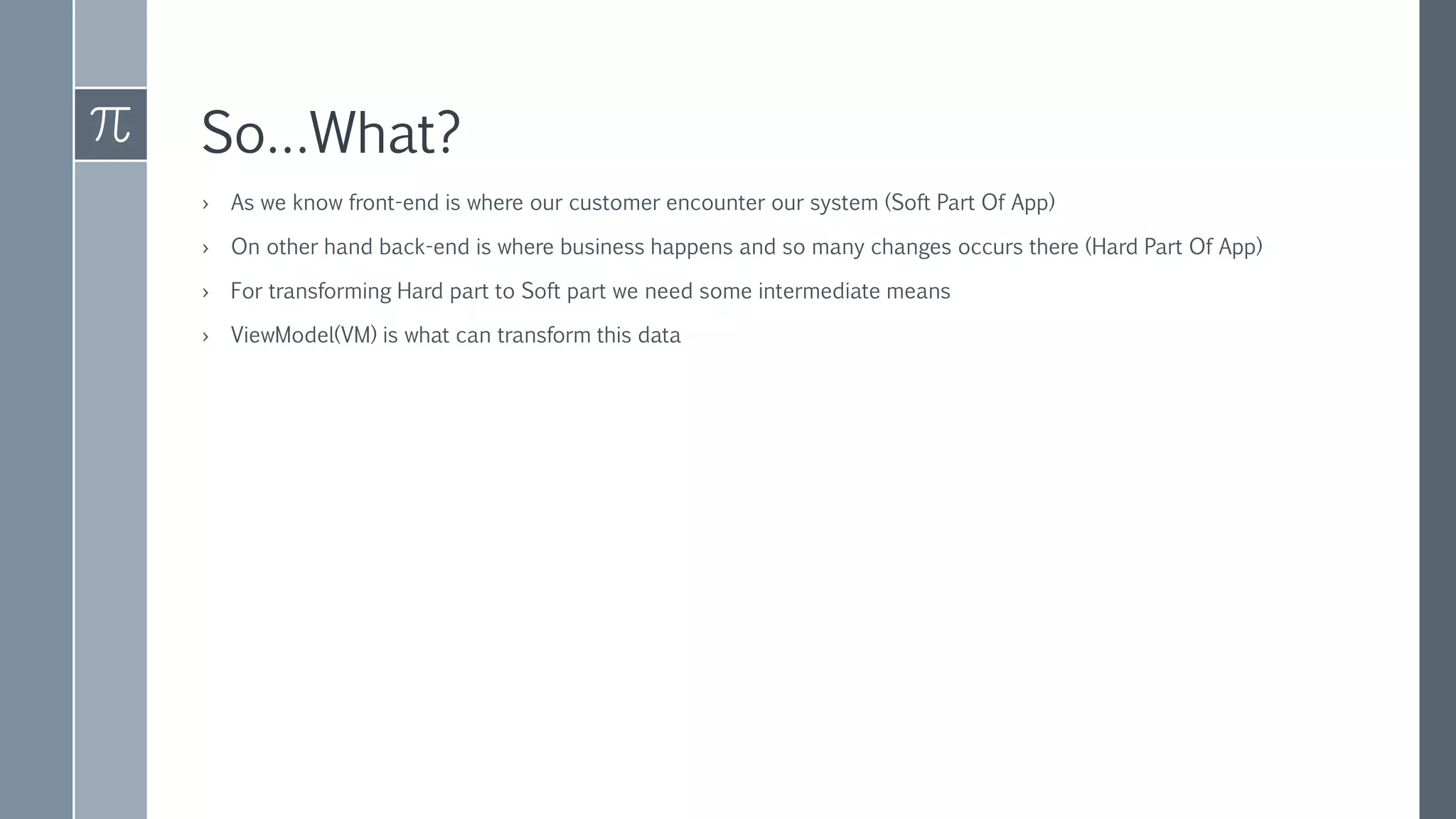 So…What?
› As we know front-end is where our customer encounter our system (Soft Part Of App)
› On other hand back-end is where business happens and so many changes occurs there (Hard Part Of App)
› For transforming Hard part to Soft part we need some intermediate means
› ViewModel(VM) is what can transform this data
 