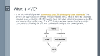 What is MVC?
› Is an architectural pattern commonly used for developing user interfaces that
divides an application into three interconnected parts. This is done to separate
internal representations of information from the ways information is presented to
and accepted from the user. The MVC design pattern decouples these major
components allowing for efficient code reuse and parallel development. (1)
 