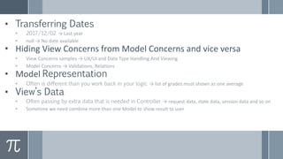 • Transferring Dates
• 2017/12/02 → Last year
• null → No date available
• Hiding View Concerns from Model Concerns and vice versa
• View Concerns samples → UX/UI and Data Type Handling And Viewing
• Model Concerns → Validations, Relations
• Model Representation
• Often is different than you work back in your logic → list of grades must shown as one average
• View’s Data
• Often passing by extra data that is needed in Controller → request data, state data, session data and so on
• Sometime we need combine more than one Model to show result to user
 