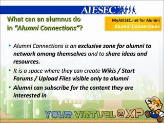 What can an alumnus do  in  “Alumni Connections” ? Alumni Connections is an  exclusive zone for alumni to network among themselves  and to  share ideas and resources.  It is a space where they can create  Wikis / Start Forums / Upload Files visible only to alumni Alumni can subscribe for the content they are interested in 