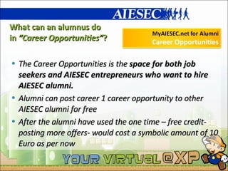 What can an alumnus do  in  “Career Opportunities” ? The Career Opportunities is the  space for both job seekers and AIESEC entrepreneurs who want to hire AIESEC alumni. Alumni can post career 1 career opportunity to other AIESEC alumni for free  After the alumni have used the one time – free credit- posting more offers- would cost a symbolic amount of 10 Euro as per now 