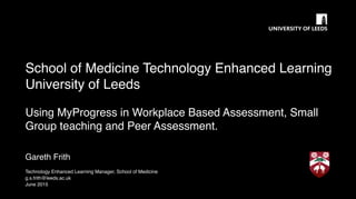 School of Medicine Technology Enhanced Learning
University of Leeds
Using MyProgress in Workplace Based Assessment, Small
Group teaching and Peer Assessment.
Gareth Frith
Technology Enhanced Learning Manager, School of Medicine
g.s.frith@leeds.ac.uk
June 2015
 