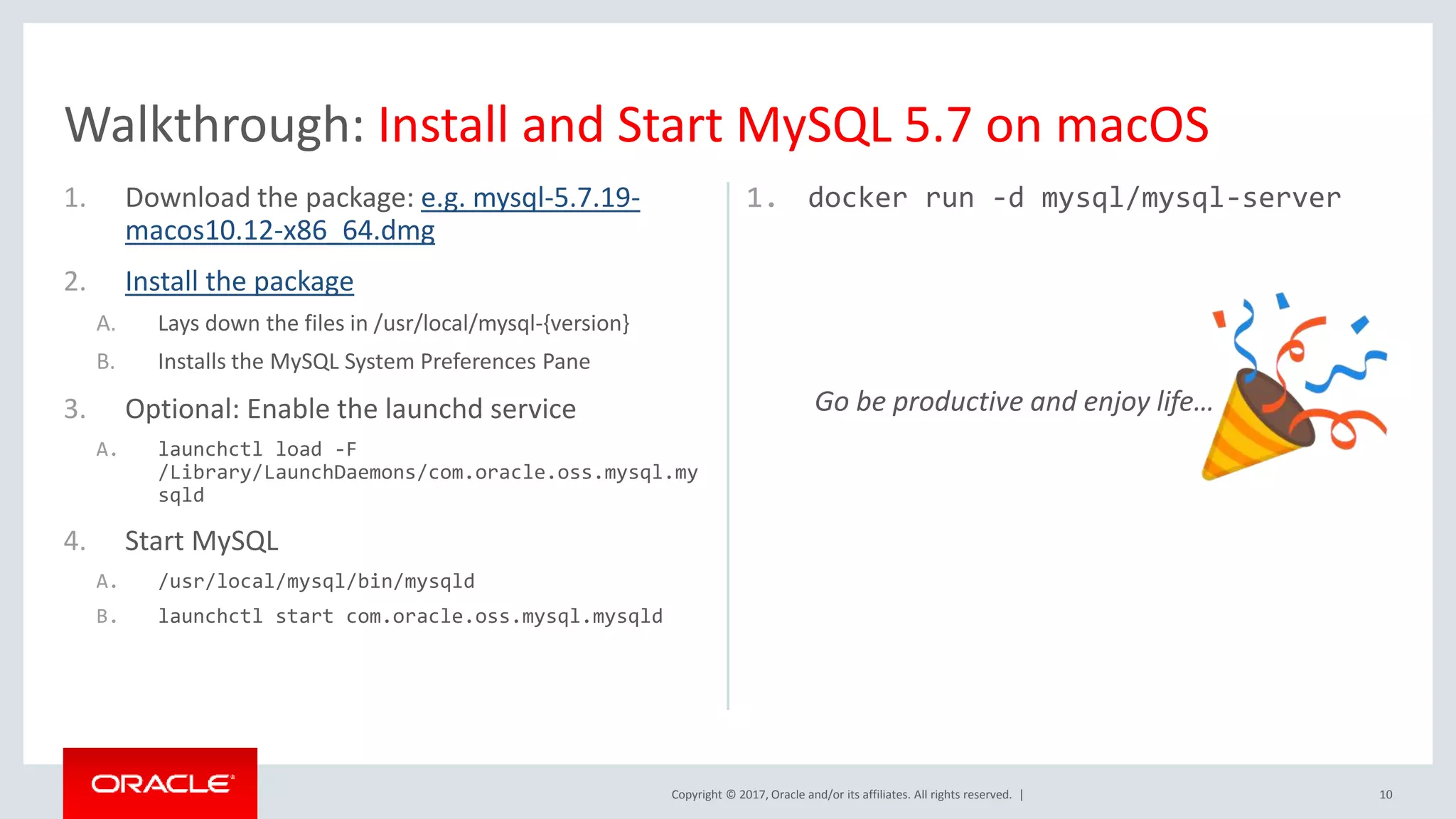 Copyright © 2017, Oracle and/or its affiliates. All rights reserved. | 1. Download the package: e.g. mysql-5.7.19- macos10.12-x86_64.dmg 2. Install the package A. Lays down the files in /usr/local/mysql-{version} B. Installs the MySQL System Preferences Pane 3. Optional: Enable the launchd service A. launchctl load -F /Library/LaunchDaemons/com.oracle.oss.mysql.my sqld 4. Start MySQL A. /usr/local/mysql/bin/mysqld B. launchctl start com.oracle.oss.mysql.mysqld 1. docker run -d mysql/mysql-server Go be productive and enjoy life… 10 Walkthrough: Install and Start MySQL 5.7 on macOS 