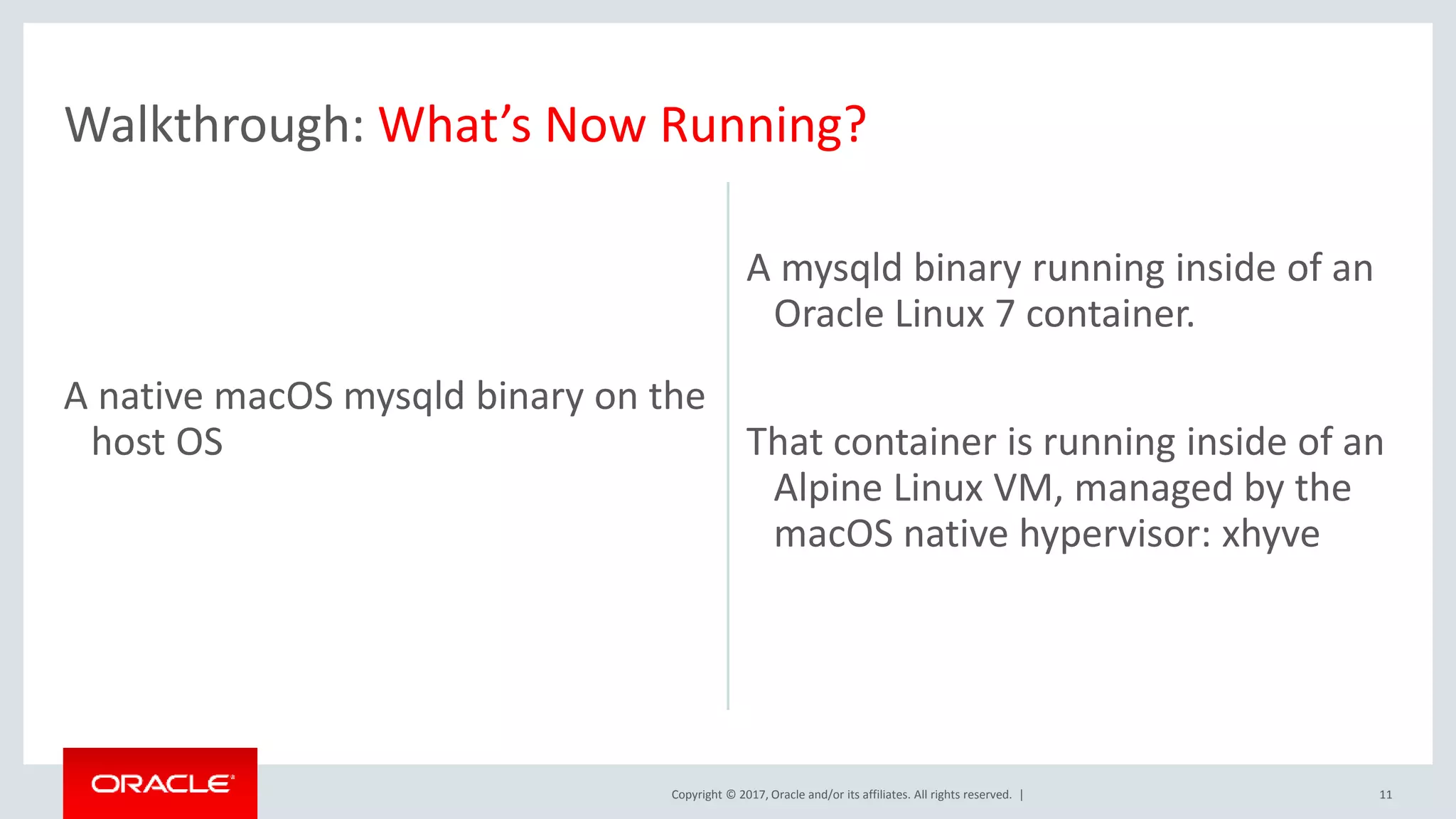 Copyright © 2017, Oracle and/or its affiliates. All rights reserved. | A native macOS mysqld binary on the host OS A mysqld binary running inside of an Oracle Linux 7 container. That container is running inside of an Alpine Linux VM, managed by the macOS native hypervisor: xhyve 11 Walkthrough: What’s Now Running? 