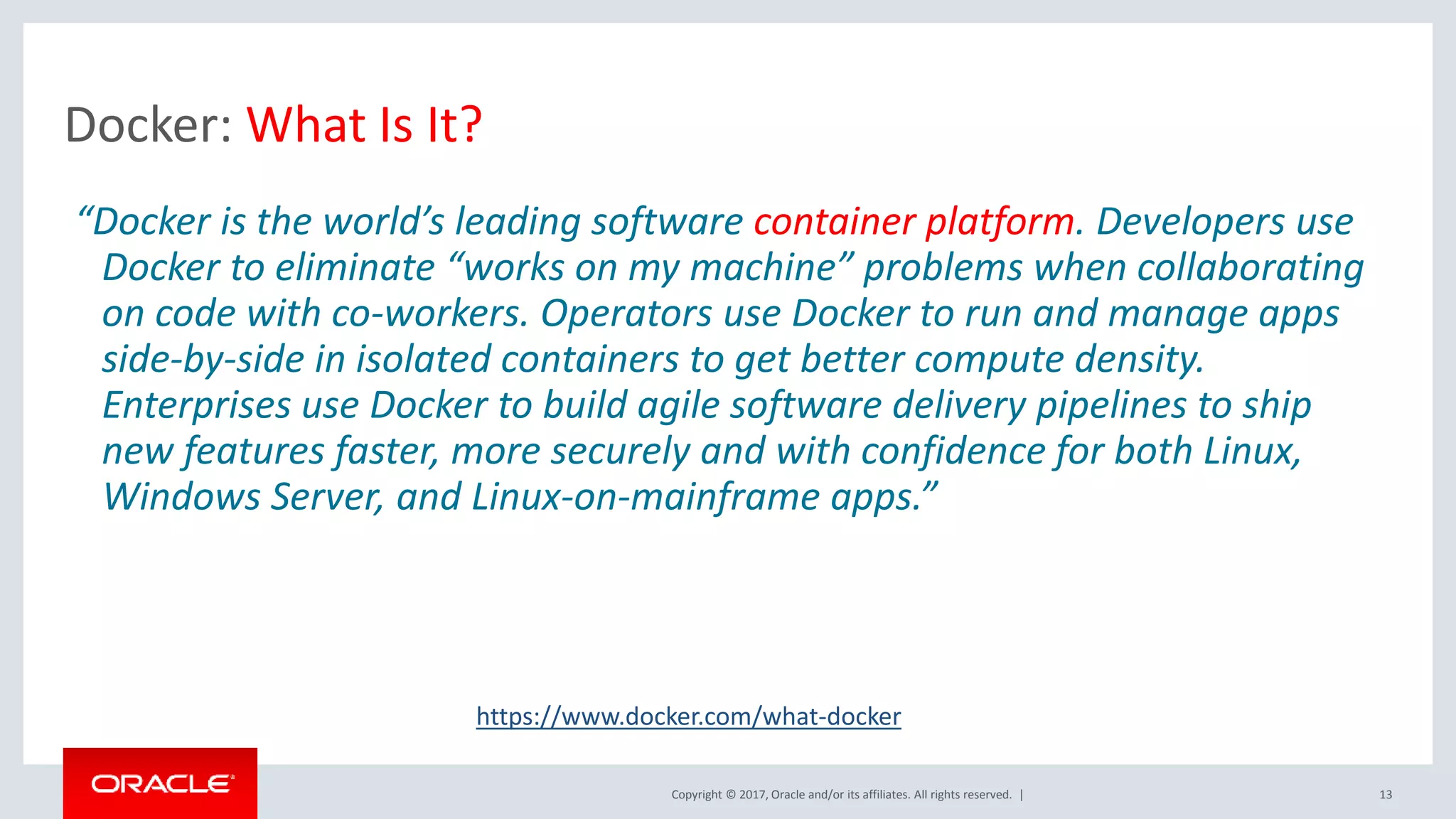 Copyright © 2017, Oracle and/or its affiliates. All rights reserved. | Docker: What Is It? 13 “Docker is the world’s leading software container platform. Developers use Docker to eliminate “works on my machine” problems when collaborating on code with co-workers. Operators use Docker to run and manage apps side-by-side in isolated containers to get better compute density. Enterprises use Docker to build agile software delivery pipelines to ship new features faster, more securely and with confidence for both Linux, Windows Server, and Linux-on-mainframe apps.” https://www.docker.com/what-docker 