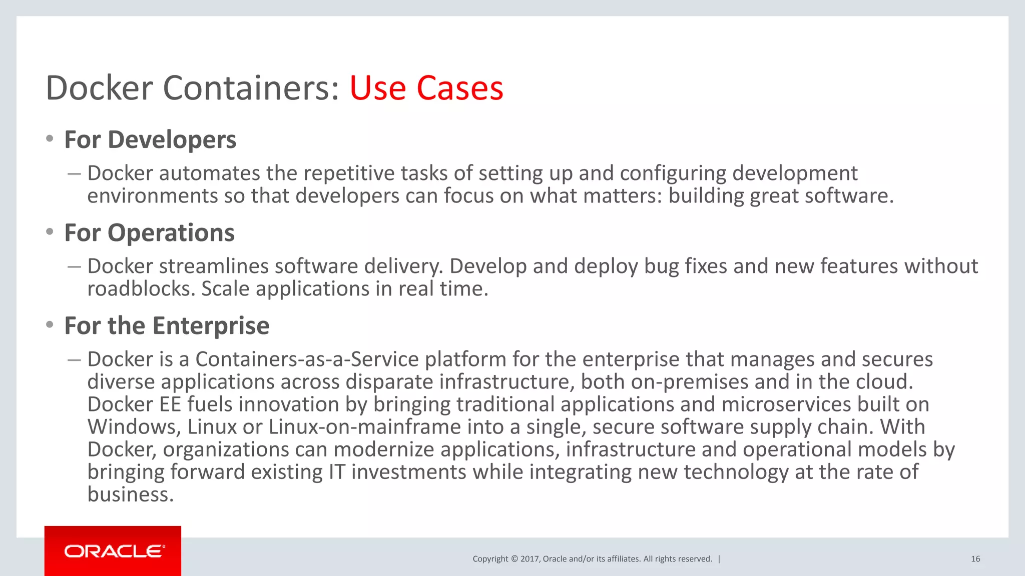 Copyright © 2017, Oracle and/or its affiliates. All rights reserved. | Docker Containers: Use Cases • For Developers – Docker automates the repetitive tasks of setting up and configuring development environments so that developers can focus on what matters: building great software. • For Operations – Docker streamlines software delivery. Develop and deploy bug fixes and new features without roadblocks. Scale applications in real time. • For the Enterprise – Docker is a Containers-as-a-Service platform for the enterprise that manages and secures diverse applications across disparate infrastructure, both on-premises and in the cloud. Docker EE fuels innovation by bringing traditional applications and microservices built on Windows, Linux or Linux-on-mainframe into a single, secure software supply chain. With Docker, organizations can modernize applications, infrastructure and operational models by bringing forward existing IT investments while integrating new technology at the rate of business. 16 