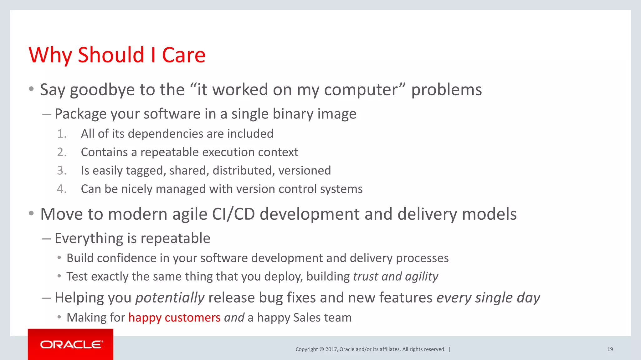 Copyright © 2017, Oracle and/or its affiliates. All rights reserved. | Why Should I Care 19 • Say goodbye to the “it worked on my computer” problems – Package your software in a single binary image 1. All of its dependencies are included 2. Contains a repeatable execution context 3. Is easily tagged, shared, distributed, versioned 4. Can be nicely managed with version control systems • Move to modern agile CI/CD development and delivery models – Everything is repeatable • Build confidence in your software development and delivery processes • Test exactly the same thing that you deploy, building trust and agility – Helping you potentially release bug fixes and new features every single day • Making for happy customers and a happy Sales team 