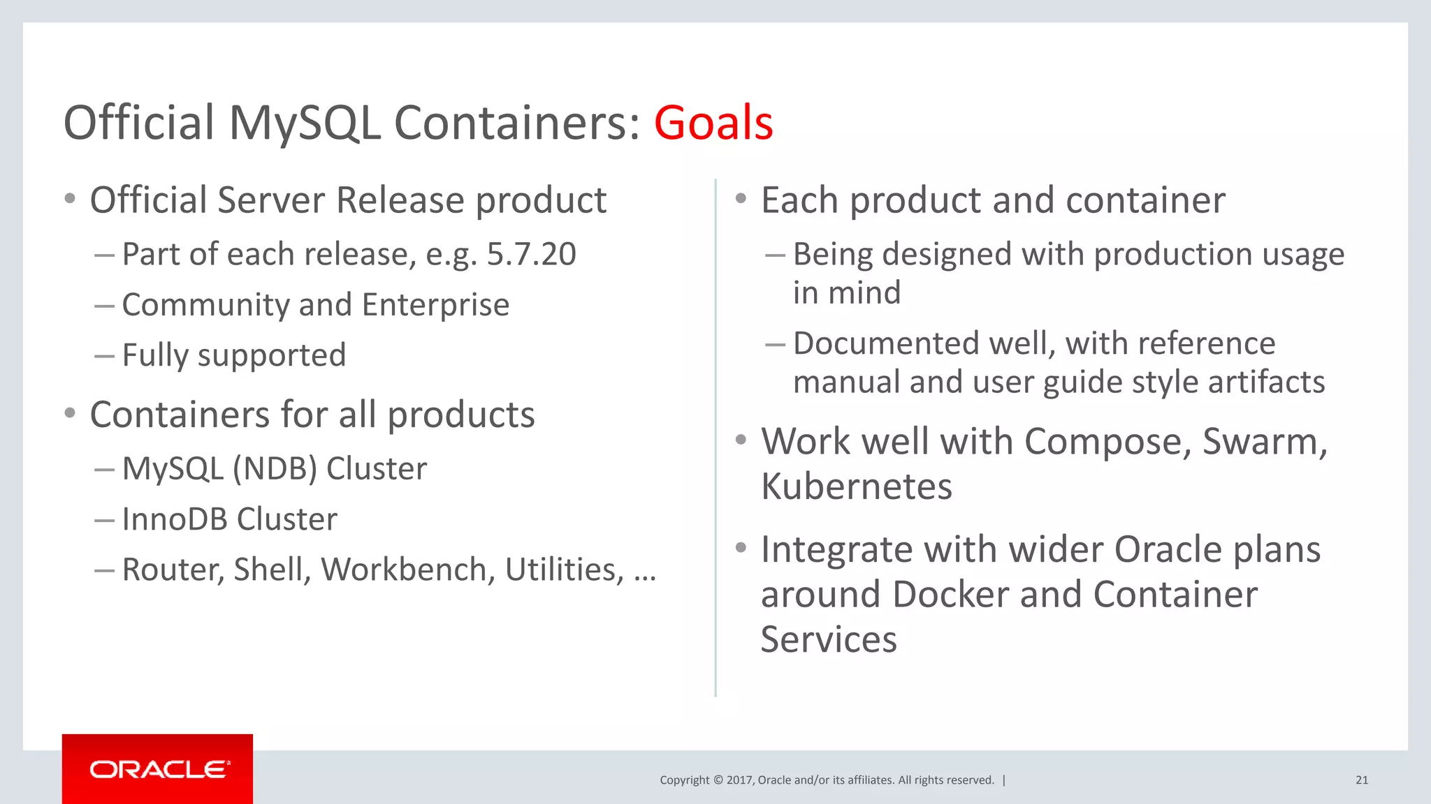 Copyright © 2017, Oracle and/or its affiliates. All rights reserved. | • Official Server Release product – Part of each release, e.g. 5.7.20 – Community and Enterprise – Fully supported • Containers for all products – MySQL (NDB) Cluster – InnoDB Cluster – Router, Shell, Workbench, Utilities, … • Each product and container – Being designed with production usage in mind – Documented well, with reference manual and user guide style artifacts • Work well with Compose, Swarm, Kubernetes • Integrate with wider Oracle plans around Docker and Container Services 21 Official MySQL Containers: Goals 
