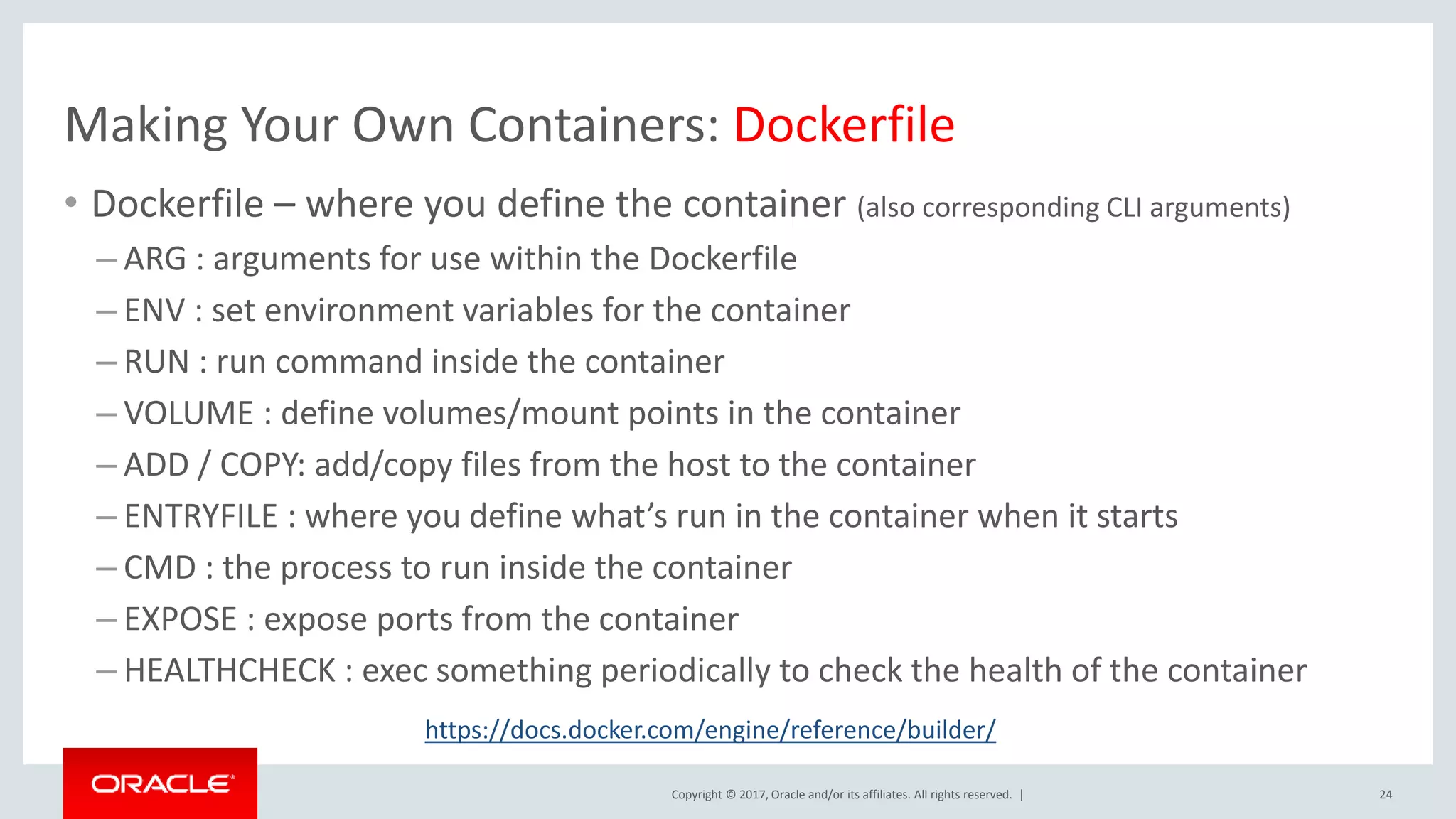 Copyright © 2017, Oracle and/or its affiliates. All rights reserved. | Making Your Own Containers: Dockerfile 24 • Dockerfile – where you define the container (also corresponding CLI arguments) – ARG : arguments for use within the Dockerfile – ENV : set environment variables for the container – RUN : run command inside the container – VOLUME : define volumes/mount points in the container – ADD / COPY: add/copy files from the host to the container – ENTRYFILE : where you define what’s run in the container when it starts – CMD : the process to run inside the container – EXPOSE : expose ports from the container – HEALTHCHECK : exec something periodically to check the health of the container https://docs.docker.com/engine/reference/builder/ 