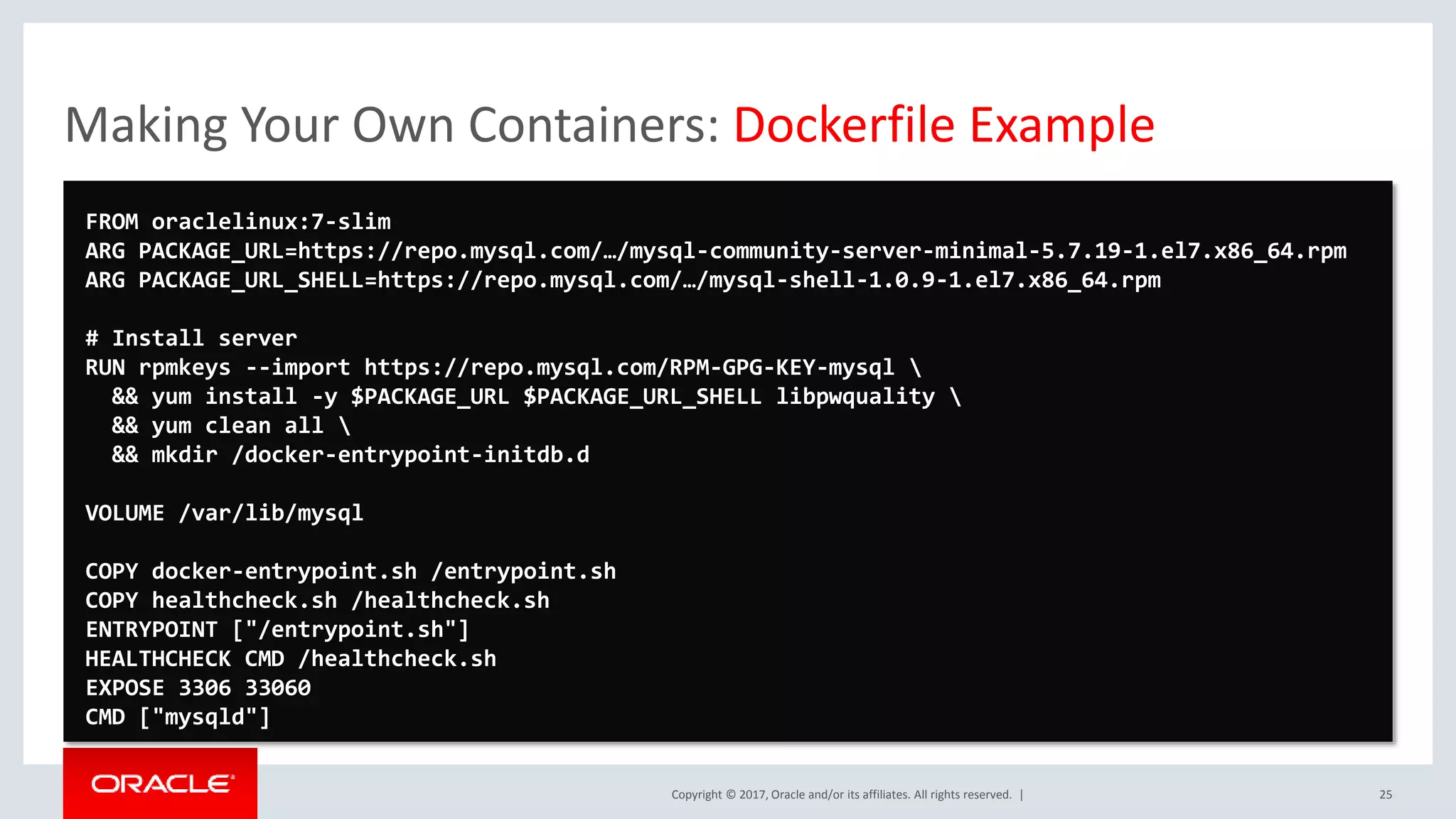 Copyright © 2017, Oracle and/or its affiliates. All rights reserved. | Making Your Own Containers: Dockerfile Example 25 FROM oraclelinux:7-slim ARG PACKAGE_URL=https://repo.mysql.com/…/mysql-community-server-minimal-5.7.19-1.el7.x86_64.rpm ARG PACKAGE_URL_SHELL=https://repo.mysql.com/…/mysql-shell-1.0.9-1.el7.x86_64.rpm # Install server RUN rpmkeys --import https://repo.mysql.com/RPM-GPG-KEY-mysql && yum install -y $PACKAGE_URL $PACKAGE_URL_SHELL libpwquality && yum clean all && mkdir /docker-entrypoint-initdb.d VOLUME /var/lib/mysql COPY docker-entrypoint.sh /entrypoint.sh COPY healthcheck.sh /healthcheck.sh ENTRYPOINT ["/entrypoint.sh"] HEALTHCHECK CMD /healthcheck.sh EXPOSE 3306 33060 CMD ["mysqld"] 