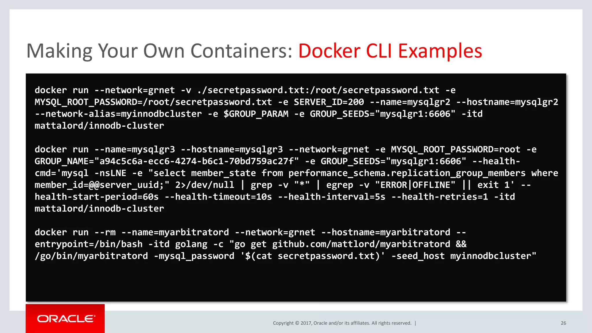 Copyright © 2017, Oracle and/or its affiliates. All rights reserved. | Making Your Own Containers: Docker CLI Examples 26 docker run --network=grnet -v ./secretpassword.txt:/root/secretpassword.txt -e MYSQL_ROOT_PASSWORD=/root/secretpassword.txt -e SERVER_ID=200 --name=mysqlgr2 --hostname=mysqlgr2 --network-alias=myinnodbcluster -e $GROUP_PARAM -e GROUP_SEEDS="mysqlgr1:6606" -itd mattalord/innodb-cluster docker run --name=mysqlgr3 --hostname=mysqlgr3 --network=grnet -e MYSQL_ROOT_PASSWORD=root -e GROUP_NAME="a94c5c6a-ecc6-4274-b6c1-70bd759ac27f" -e GROUP_SEEDS="mysqlgr1:6606" --health- cmd='mysql -nsLNE -e "select member_state from performance_schema.replication_group_members where member_id=@@server_uuid;" 2>/dev/null | grep -v "*" | egrep -v "ERROR|OFFLINE" || exit 1' -- health-start-period=60s --health-timeout=10s --health-interval=5s --health-retries=1 -itd mattalord/innodb-cluster docker run --rm --name=myarbitratord --network=grnet --hostname=myarbitratord -- entrypoint=/bin/bash -itd golang -c "go get github.com/mattlord/myarbitratord && /go/bin/myarbitratord -mysql_password '$(cat secretpassword.txt)' -seed_host myinnodbcluster" 