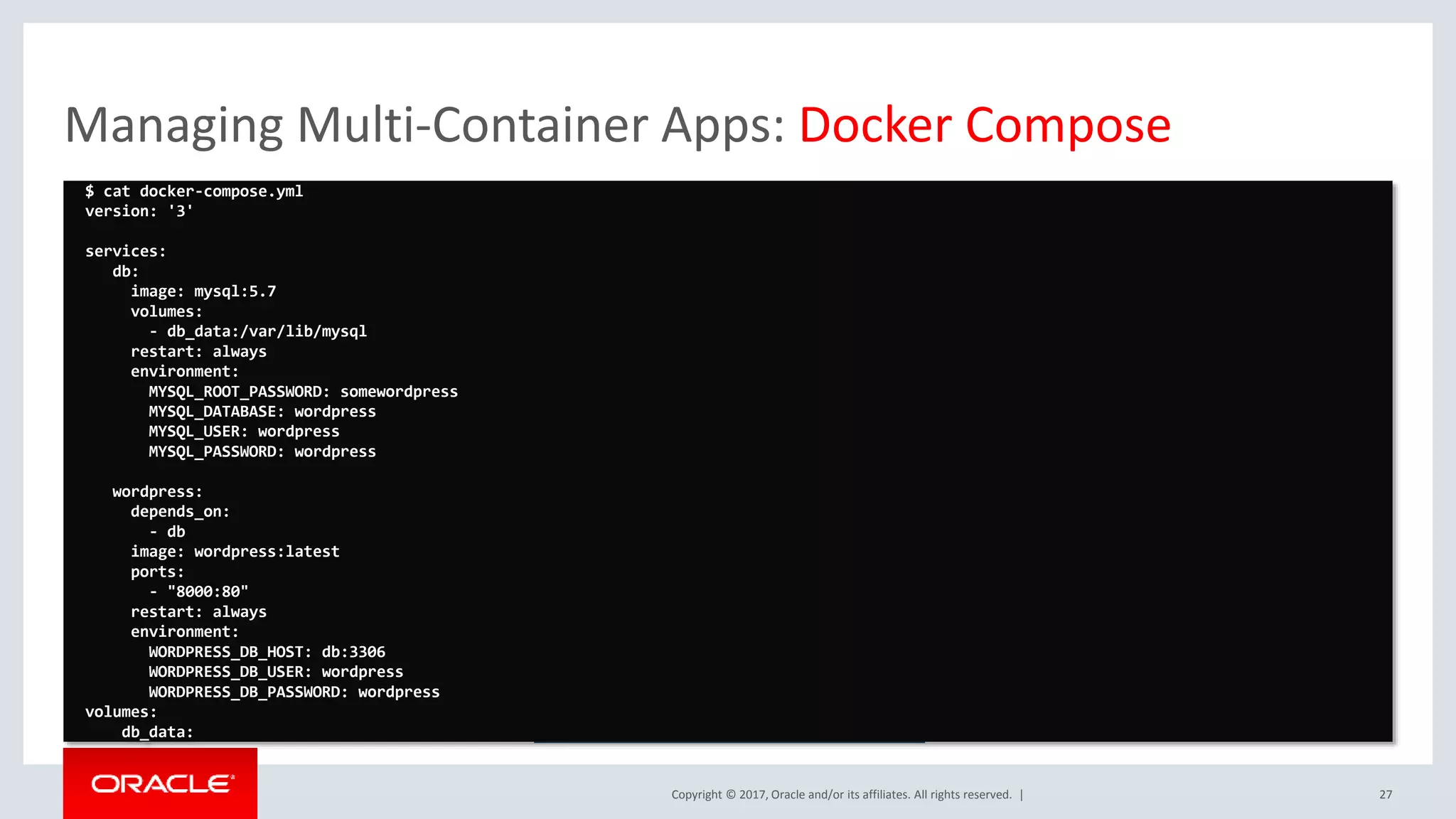 Copyright © 2017, Oracle and/or its affiliates. All rights reserved. | Managing Multi-Container Apps: Docker Compose 27 https://docs.docker.com/compose/ $ cat docker-compose.yml version: '3' services: db: image: mysql:5.7 volumes: - db_data:/var/lib/mysql restart: always environment: MYSQL_ROOT_PASSWORD: somewordpress MYSQL_DATABASE: wordpress MYSQL_USER: wordpress MYSQL_PASSWORD: wordpress wordpress: depends_on: - db image: wordpress:latest ports: - "8000:80" restart: always environment: WORDPRESS_DB_HOST: db:3306 WORDPRESS_DB_USER: wordpress WORDPRESS_DB_PASSWORD: wordpress volumes: db_data: 