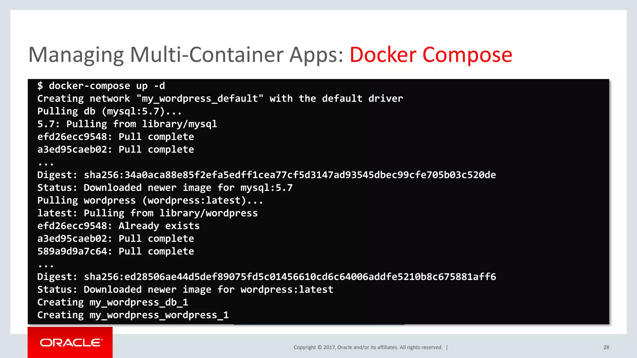 Copyright © 2017, Oracle and/or its affiliates. All rights reserved. | Managing Multi-Container Apps: Docker Compose 28 https://docs.docker.com/compose/ $ docker-compose up -d Creating network "my_wordpress_default" with the default driver Pulling db (mysql:5.7)... 5.7: Pulling from library/mysql efd26ecc9548: Pull complete a3ed95caeb02: Pull complete ... Digest: sha256:34a0aca88e85f2efa5edff1cea77cf5d3147ad93545dbec99cfe705b03c520de Status: Downloaded newer image for mysql:5.7 Pulling wordpress (wordpress:latest)... latest: Pulling from library/wordpress efd26ecc9548: Already exists a3ed95caeb02: Pull complete 589a9d9a7c64: Pull complete ... Digest: sha256:ed28506ae44d5def89075fd5c01456610cd6c64006addfe5210b8c675881aff6 Status: Downloaded newer image for wordpress:latest Creating my_wordpress_db_1 Creating my_wordpress_wordpress_1 