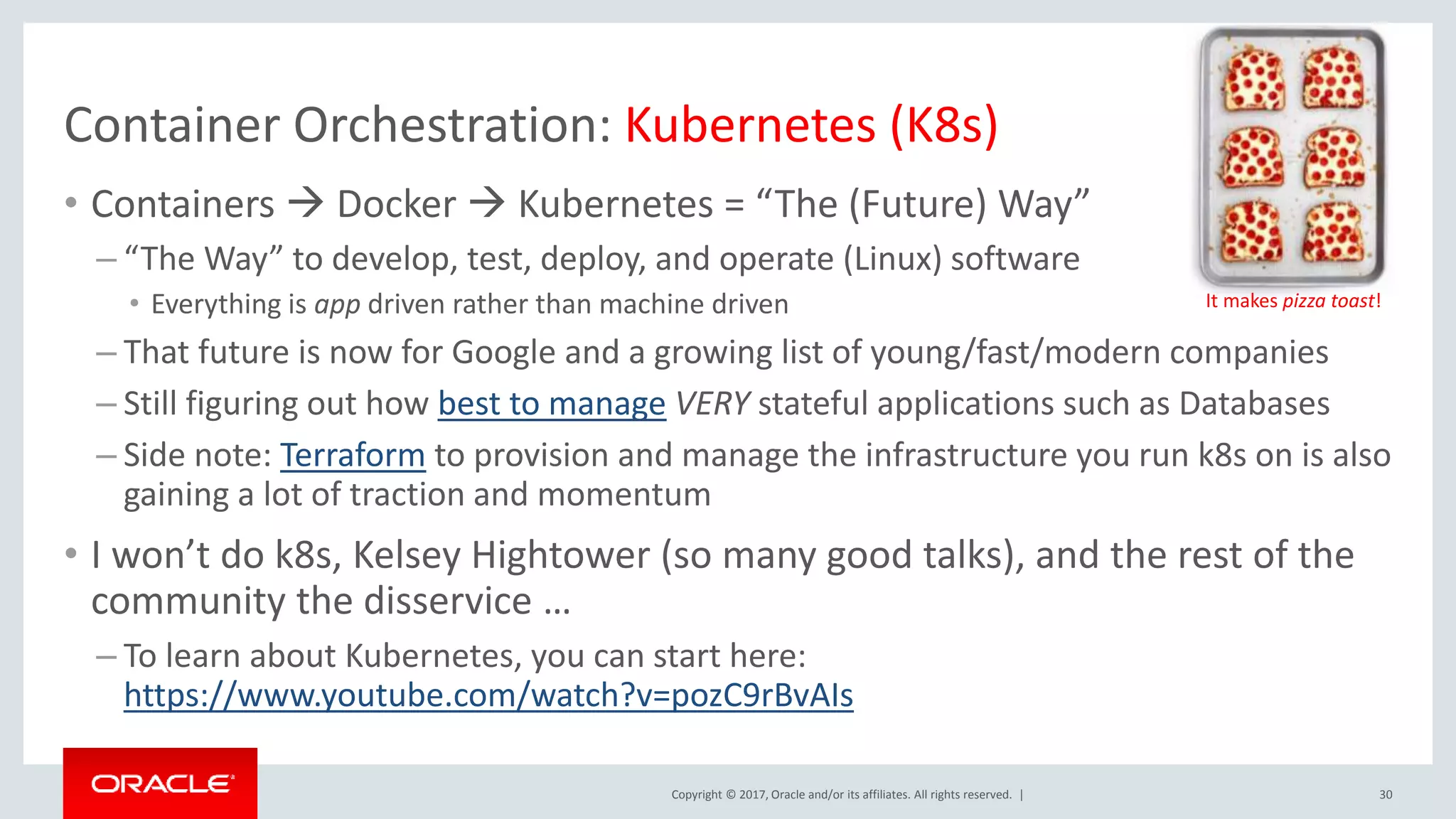 Copyright © 2017, Oracle and/or its affiliates. All rights reserved. | Container Orchestration: Kubernetes (K8s) 30 • Containers  Docker  Kubernetes = “The (Future) Way” – “The Way” to develop, test, deploy, and operate (Linux) software • Everything is app driven rather than machine driven – That future is now for Google and a growing list of young/fast/modern companies – Still figuring out how best to manage VERY stateful applications such as Databases – Side note: Terraform to provision and manage the infrastructure you run k8s on is also gaining a lot of traction and momentum • I won’t do k8s, Kelsey Hightower (so many good talks), and the rest of the community the disservice … – To learn about Kubernetes, you can start here: https://www.youtube.com/watch?v=pozC9rBvAIs It makes pizza toast! 
