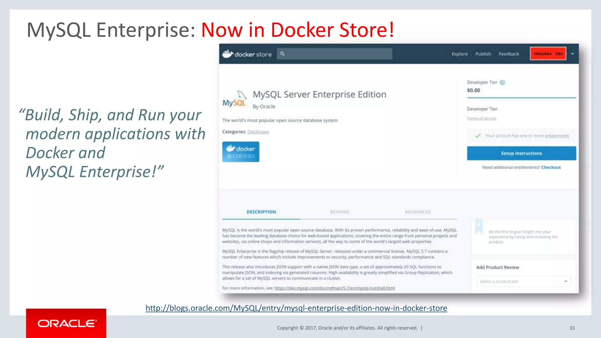 Copyright © 2017, Oracle and/or its affiliates. All rights reserved. | MySQL Enterprise: Now in Docker Store! 33 “Build, Ship, and Run your modern applications with Docker and MySQL Enterprise!” http://blogs.oracle.com/MySQL/entry/mysql-enterprise-edition-now-in-docker-store 