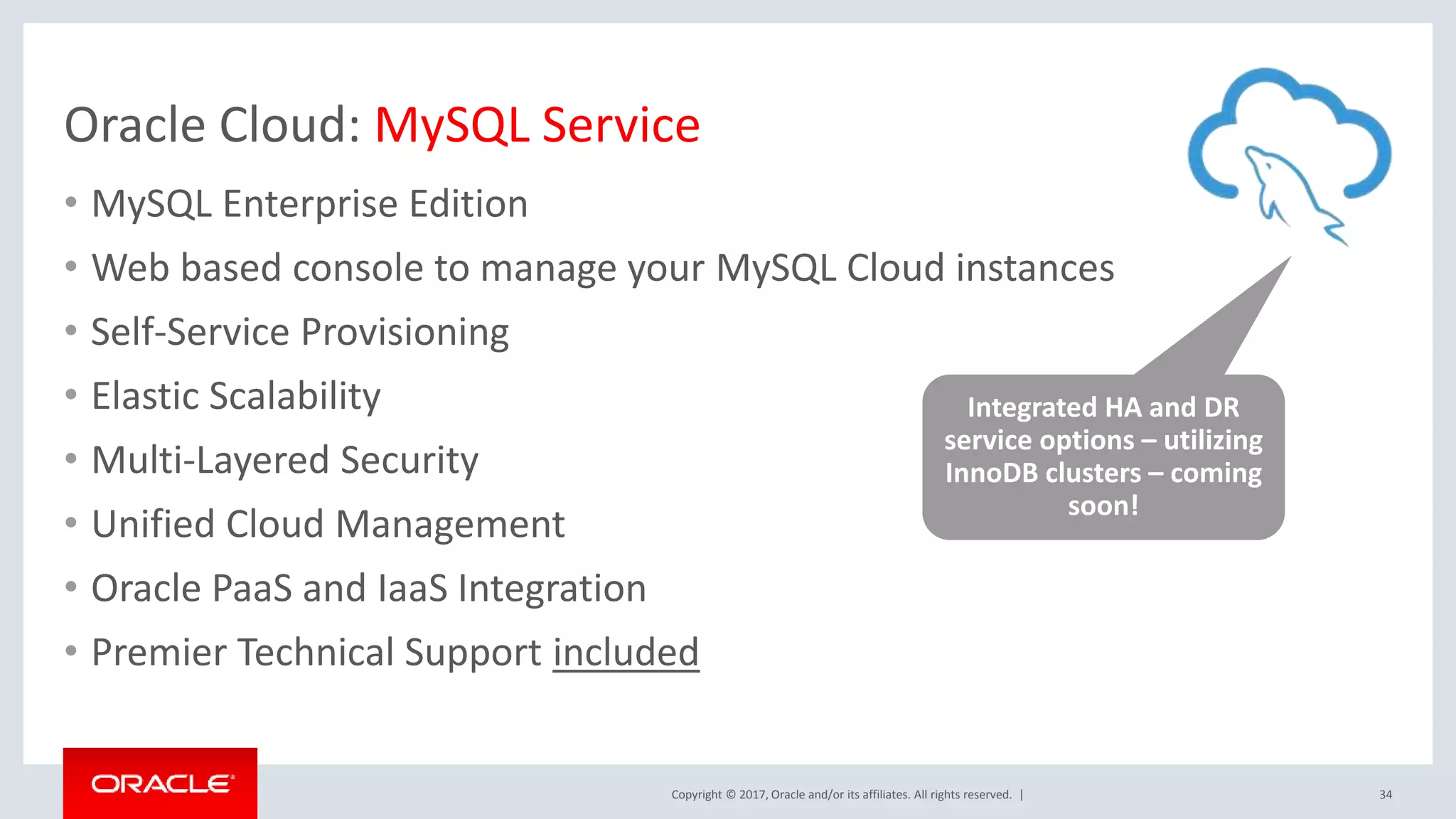 Copyright © 2017, Oracle and/or its affiliates. All rights reserved. | Oracle Cloud: MySQL Service • MySQL Enterprise Edition • Web based console to manage your MySQL Cloud instances • Self-Service Provisioning • Elastic Scalability • Multi-Layered Security • Unified Cloud Management • Oracle PaaS and IaaS Integration • Premier Technical Support included 34 Integrated HA and DR service options – utilizing InnoDB clusters – coming soon! 