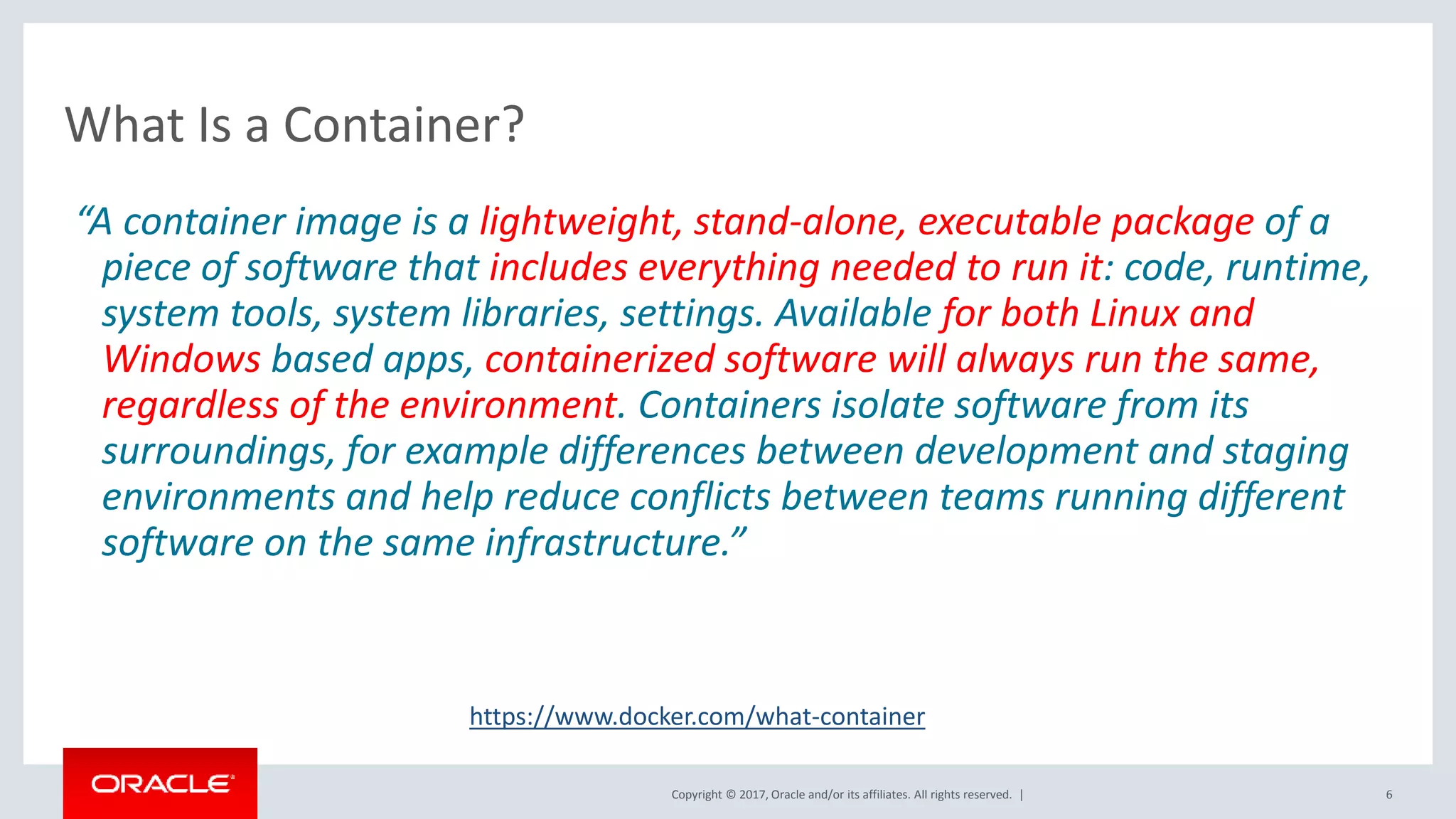 Copyright © 2017, Oracle and/or its affiliates. All rights reserved. | 6 What Is a Container? “A container image is a lightweight, stand-alone, executable package of a piece of software that includes everything needed to run it: code, runtime, system tools, system libraries, settings. Available for both Linux and Windows based apps, containerized software will always run the same, regardless of the environment. Containers isolate software from its surroundings, for example differences between development and staging environments and help reduce conflicts between teams running different software on the same infrastructure.” https://www.docker.com/what-container 
