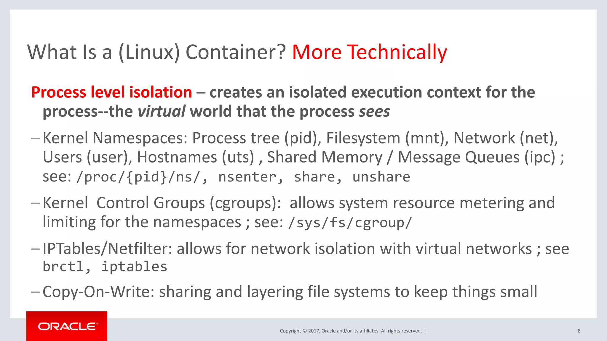 Copyright © 2017, Oracle and/or its affiliates. All rights reserved. | 8 What Is a (Linux) Container? More Technically Process level isolation – creates an isolated execution context for the process--the virtual world that the process sees –Kernel Namespaces: Process tree (pid), Filesystem (mnt), Network (net), Users (user), Hostnames (uts) , Shared Memory / Message Queues (ipc) ; see: /proc/{pid}/ns/, nsenter, share, unshare –Kernel Control Groups (cgroups): allows system resource metering and limiting for the namespaces ; see: /sys/fs/cgroup/ –IPTables/Netfilter: allows for network isolation with virtual networks ; see brctl, iptables –Copy-On-Write: sharing and layering file systems to keep things small 