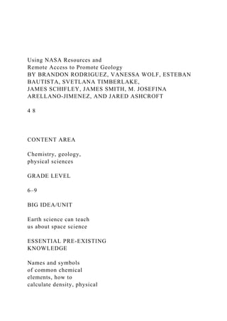 Using NASA Resources and
Remote Access to Promote Geology
BY BRANDON RODRIGUEZ, VANESSA WOLF, ESTEBAN
BAUTISTA, SVETLANA TIMBERLAKE,
JAMES SCHIFLEY, JAMES SMITH, M. JOSEFINA
ARELLANO-JIMENEZ, AND JARED ASHCROFT
4 8
CONTENT AREA
Chemistry, geology,
physical sciences
GRADE LEVEL
6–9
BIG IDEA/UNIT
Earth science can teach
us about space science
ESSENTIAL PRE-EXISTING
KNOWLEDGE
Names and symbols
of common chemical
elements, how to
calculate density, physical
 
